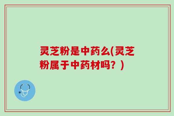 灵芝粉是中药么(灵芝粉属于中药材吗？)