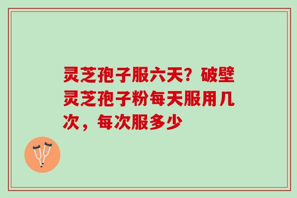 灵芝孢子服六天？破壁灵芝孢子粉每天服用几次，每次服多少