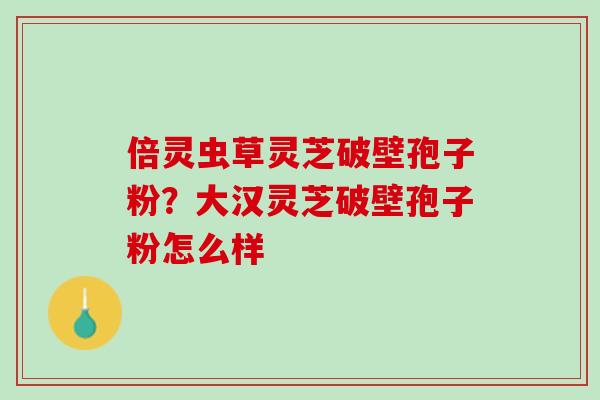 倍灵虫草灵芝破壁孢子粉？大汉灵芝破壁孢子粉怎么样