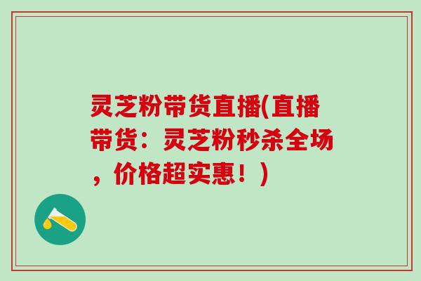 灵芝粉带货直播(直播带货：灵芝粉秒杀全场，价格超实惠！)
