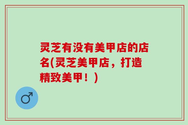 灵芝有没有美甲店的店名(灵芝美甲店,打造精致美甲!) 灵芝有没有美甲店的店名(灵芝美甲店,打造精致美甲!)