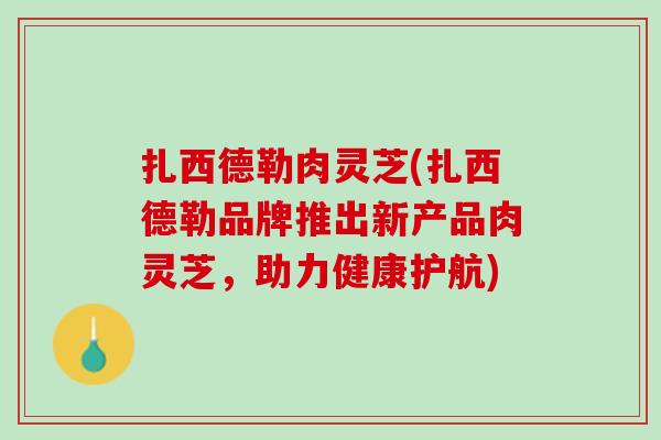 扎西德勒肉灵芝(扎西德勒品牌推出新产品肉灵芝，助力健康护航)