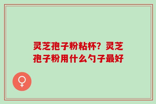 灵芝孢子粉粘杯？灵芝孢子粉用什么勺子好