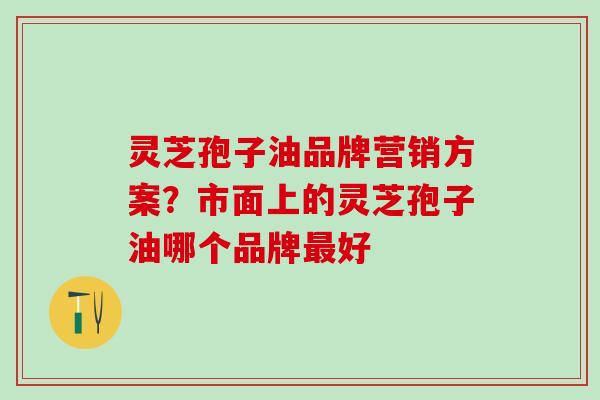 灵芝孢子油品牌营销方案?市面上的灵芝孢子油哪个品牌好 灵芝孢子油品牌营销方案?市面上的灵芝孢子油哪个品牌好