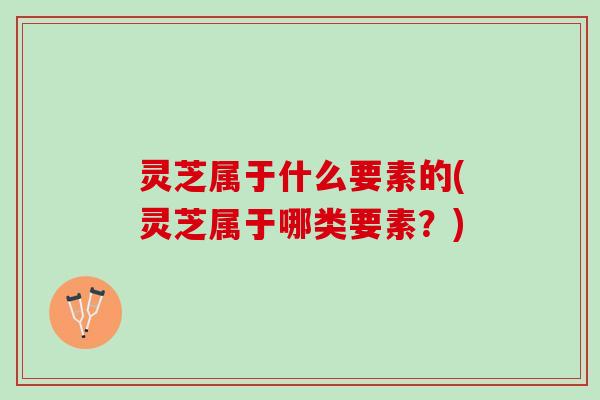 灵芝属于什么要素的(灵芝属于哪类要素?) 灵芝属于什么要素的(灵芝属于哪类要素?)