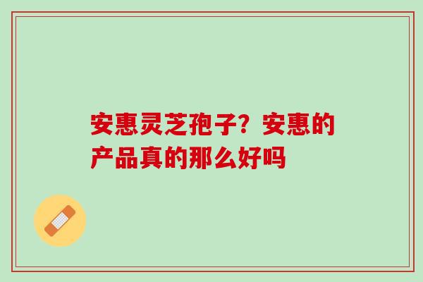 安惠灵芝孢子？安惠的产品真的那么好吗
