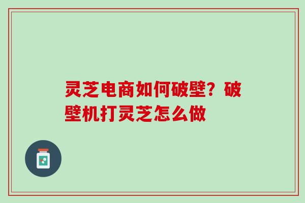 灵芝电商如何破壁？破壁机打灵芝怎么做