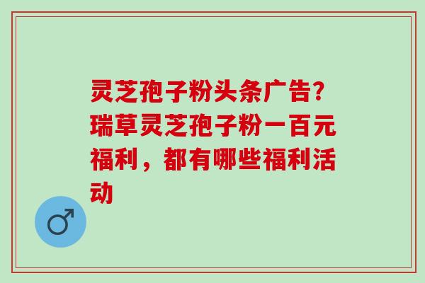灵芝孢子粉头条广告？瑞草灵芝孢子粉一百元福利，都有哪些福利活动