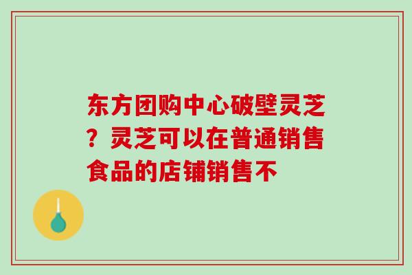 东方团购中心破壁灵芝?灵芝可以在普通销售食品的店铺销售不 东方团购中心破壁灵芝?灵芝可以在普通销售食品的店铺销售不