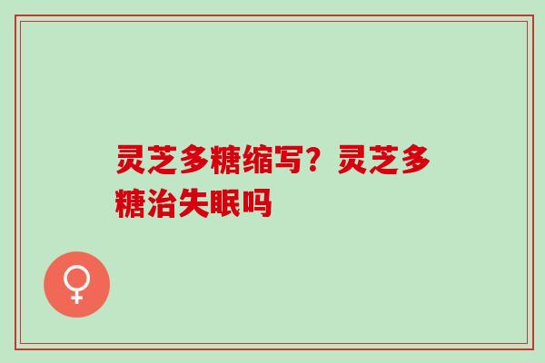 灵芝多糖缩写？灵芝多糖治失眠吗