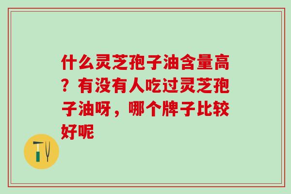 什么灵芝孢子油含量高？有没有人吃过灵芝孢子油呀，哪个牌子比较好呢