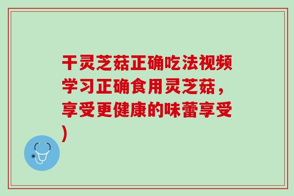 干灵芝菇正确吃法视频学习正确食用灵芝菇,享受更健康的味蕾享受) 干灵芝菇正确吃法视频学习正确食用灵芝菇,享受更健康的味蕾享受)