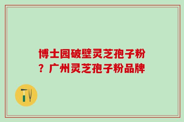 博士园破壁灵芝孢子粉？广州灵芝孢子粉品牌