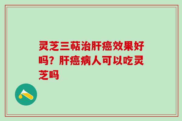 灵芝三萜治肝癌效果好吗？肝癌病人可以吃灵芝吗