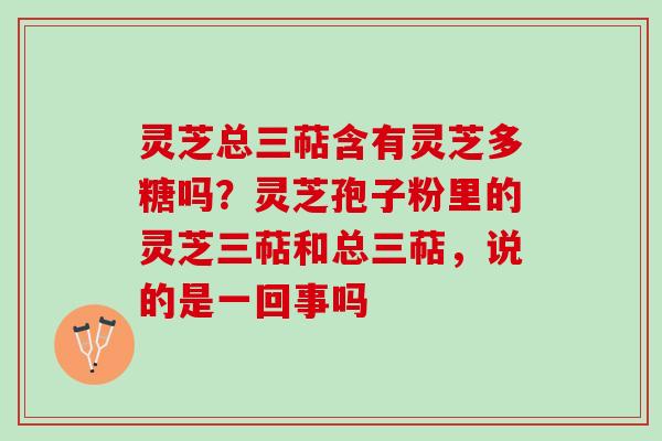灵芝总三萜含有灵芝多糖吗？灵芝孢子粉里的灵芝三萜和总三萜，说的是一回事吗