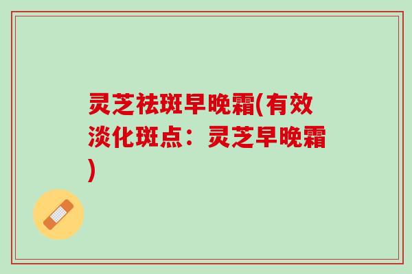 灵芝祛斑早晚霜(有效淡化斑点：灵芝早晚霜)