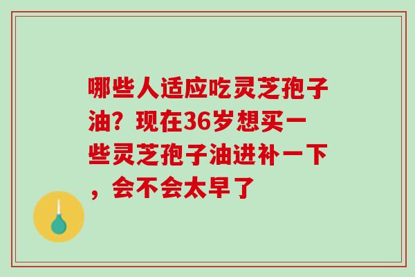 哪些人适应吃灵芝孢子油?现在36岁想买一些灵芝孢子油进补一下,会不会太早了 哪些人适应吃灵芝孢子油?现在36岁想买一些灵芝孢子油进补一下,会不会太早了