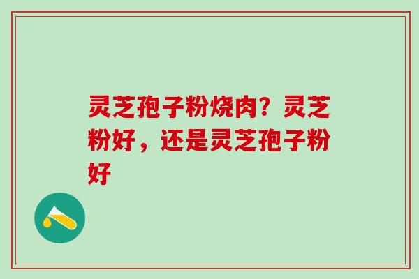 灵芝孢子粉烧肉？灵芝粉好，还是灵芝孢子粉好