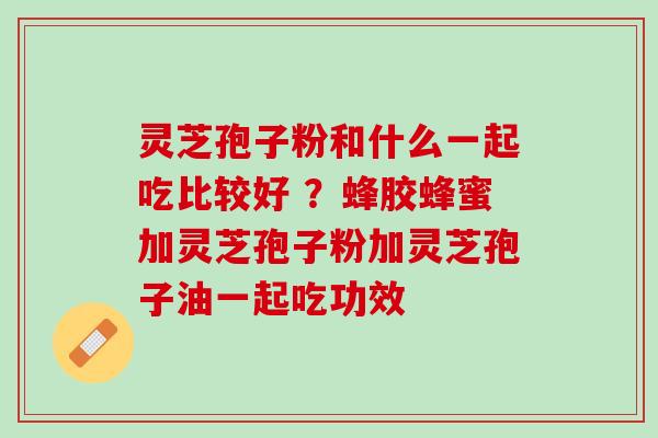 灵芝孢子粉和什么一起吃比较好 ？蜂胶蜂蜜加灵芝孢子粉加灵芝孢子油一起吃功效