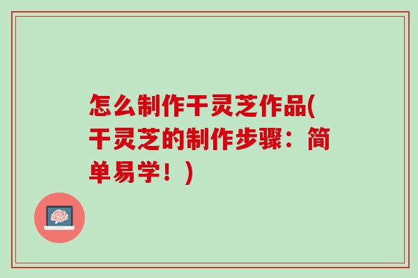 怎么制作干灵芝作品(干灵芝的制作步骤：简单易学！)