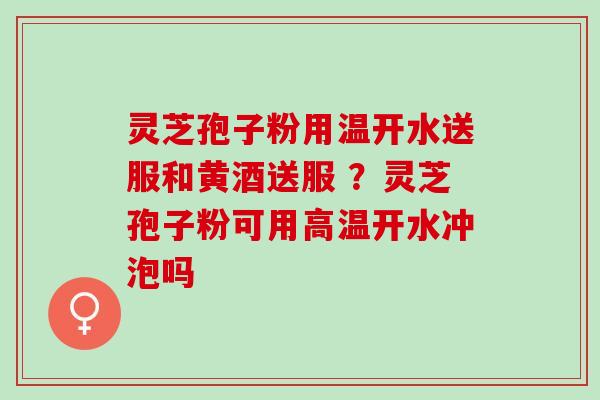 灵芝孢子粉用温开水送服和黄酒送服 ？灵芝孢子粉可用高温开水冲泡吗