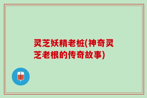 灵芝妖精老桩(神奇灵芝老根的传奇故事)