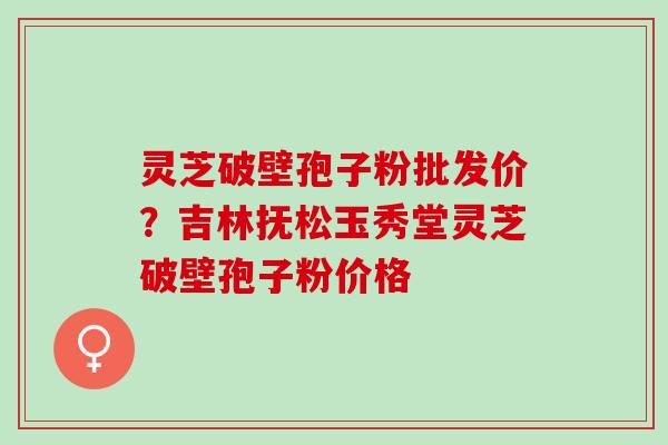灵芝破壁孢子粉批发价？吉林抚松玉秀堂灵芝破壁孢子粉价格