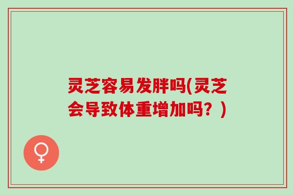 灵芝容易发胖吗(灵芝会导致体重增加吗？)