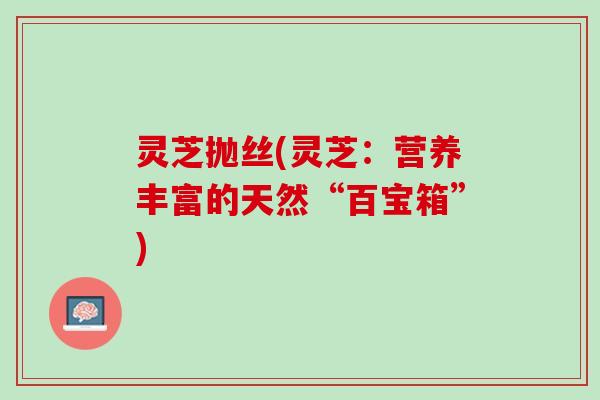 灵芝抛丝(灵芝：营养丰富的天然“百宝箱”)