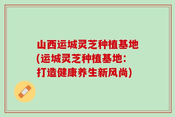 山西运城灵芝种植基地(运城灵芝种植基地：打造健康养生新风尚)