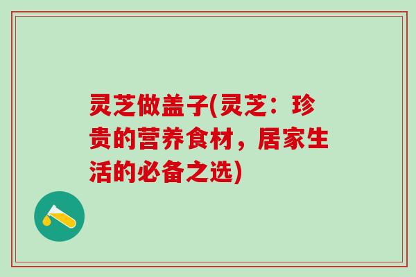 灵芝做盖子(灵芝：珍贵的营养食材，居家生活的必备之选)