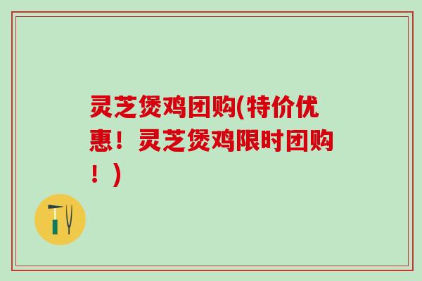灵芝煲鸡团购(特价优惠！灵芝煲鸡限时团购！)