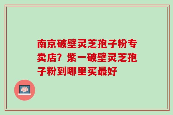 南京破壁灵芝孢子粉专卖店?紫一破壁灵芝孢子粉到哪里买好 南京破壁灵芝孢子粉专卖店?紫一破壁灵芝孢子粉到哪里买好