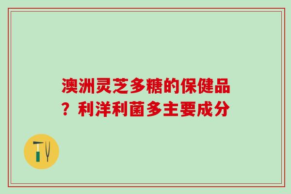 澳洲灵芝多糖的保健品?利洋利菌多主要成分 澳洲灵芝多糖的保健品?利洋利菌多主要成分