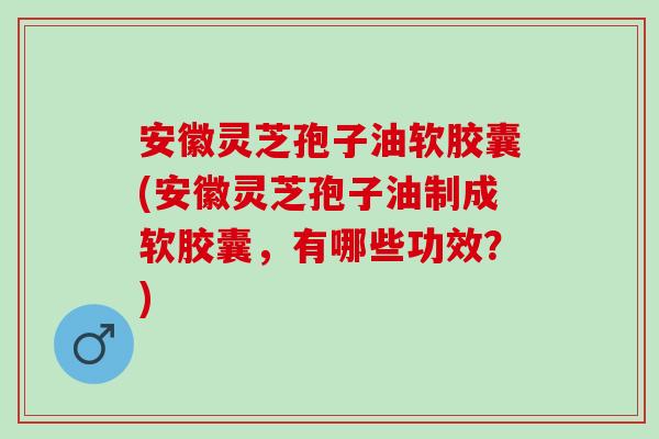 安徽灵芝孢子油软胶囊(安徽灵芝孢子油制成软胶囊，有哪些功效？)
