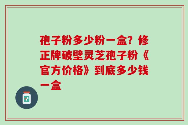孢子粉多少粉一盒？修正牌破壁灵芝孢子粉《官方价格》到底多少钱一盒