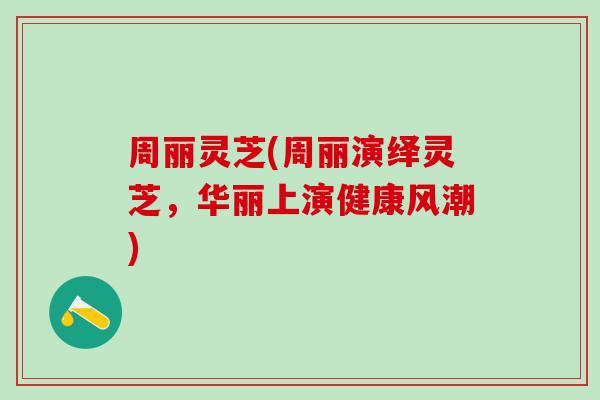 周丽灵芝(周丽演绎灵芝，华丽上演健康风潮)