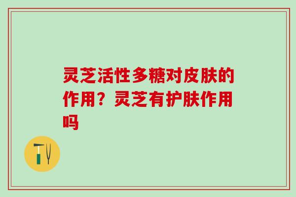 灵芝活性多糖对皮肤的作用？灵芝有护肤作用吗