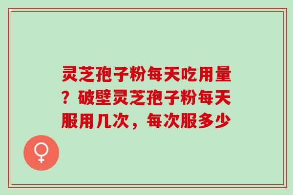 灵芝孢子粉每天吃用量?破壁灵芝孢子粉每天服用几次,每次服多少 灵芝孢子粉每天吃用量?破壁灵芝孢子粉每天服用几次,每次服多少