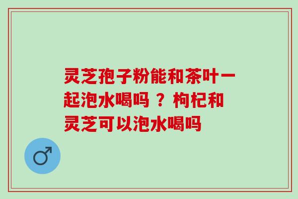 灵芝孢子粉能和茶叶一起泡水喝吗 ？枸杞和灵芝可以泡水喝吗