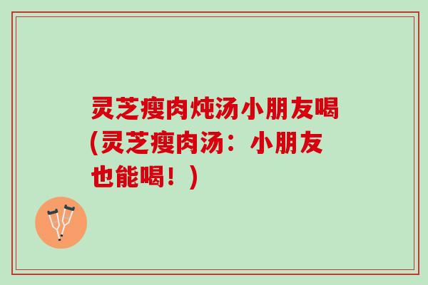 灵芝瘦肉炖汤小朋友喝(灵芝瘦肉汤：小朋友也能喝！)