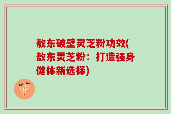 敖东破壁灵芝粉功效(敖东灵芝粉:打造强身健体新选择) 敖东破壁灵芝粉功效(敖东灵芝粉:打造强身健体新选择)