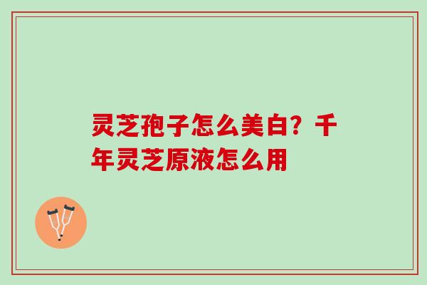灵芝孢子怎么美白？千年灵芝原液怎么用