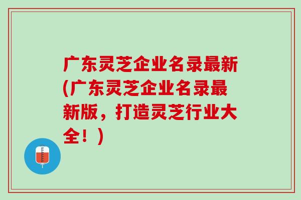 广东灵芝企业名录新(广东灵芝企业名录新版,打造灵芝行业大全!) 广东灵芝企业名录新(广东灵芝企业名录新版,打造灵芝行业大全!)