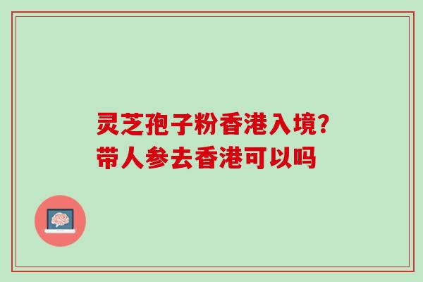 灵芝孢子粉香港入境?带人参去香港可以吗 灵芝孢子粉香港入境?带人参去香港可以吗