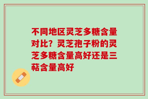 不同地区灵芝多糖含量对比？灵芝孢子粉的灵芝多糖含量高好还是三萜含量高好