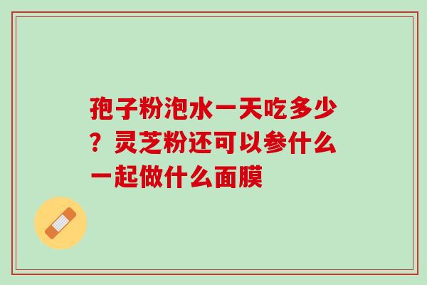 孢子粉泡水一天吃多少?灵芝粉还可以参什么一起做什么面膜 孢子粉泡水一天吃多少?灵芝粉还可以参什么一起做什么面膜
