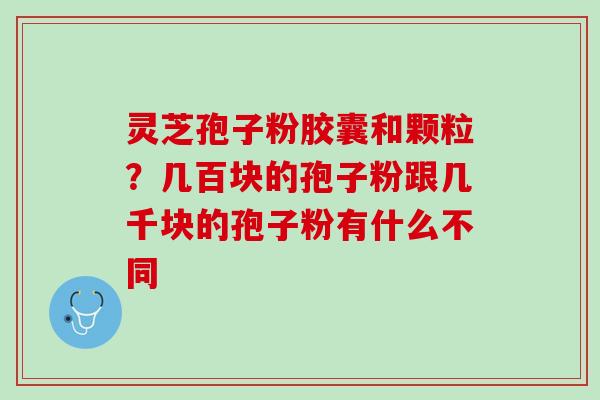 灵芝孢子粉胶囊和颗粒？几百块的孢子粉跟几千块的孢子粉有什么不同