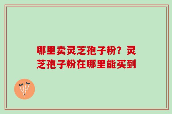 哪里卖灵芝孢子粉?灵芝孢子粉在哪里能买到 哪里卖灵芝孢子粉?灵芝孢子粉在哪里能买到