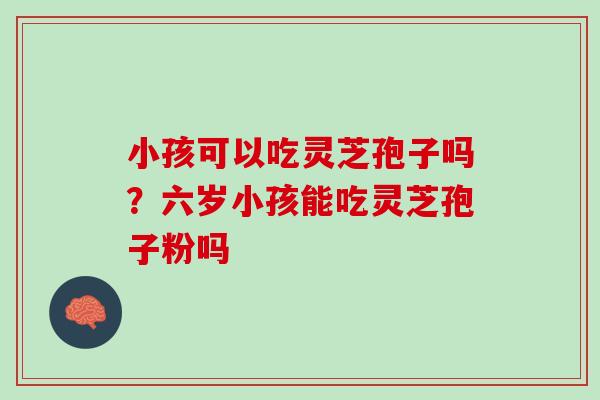 小孩可以吃灵芝孢子吗?六岁小孩能吃灵芝孢子粉吗 小孩可以吃灵芝孢子吗?六岁小孩能吃灵芝孢子粉吗